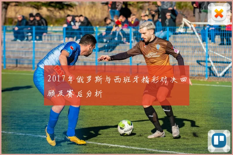 2017年俄罗斯与西班牙精彩对决回顾及赛后分析