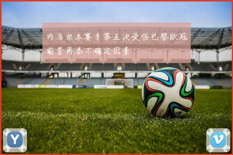 内马尔本赛季第五次受伤巴黎欧冠前景再添不确定因素