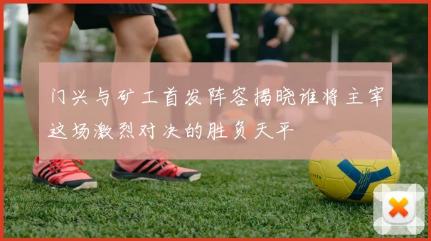 门兴与矿工首发阵容揭晓谁将主宰这场激烈对决的胜负天平