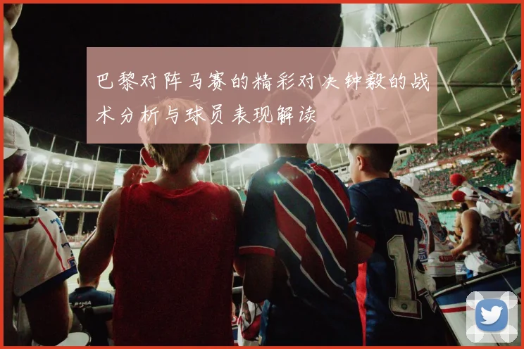 巴黎对阵马赛的精彩对决钟毅的战术分析与球员表现解读