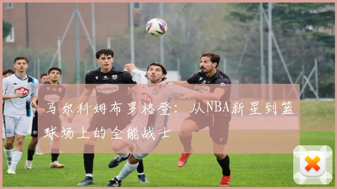 马尔科姆布罗格登：从NBA新星到篮球场上的全能战士