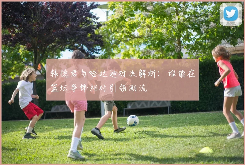 韩德君与哈达迪对决解析：谁能在篮坛争锋相对引领潮流