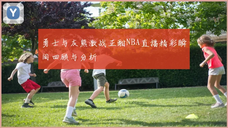 勇士与灰熊激战正酣NBA直播精彩瞬间回顾与分析