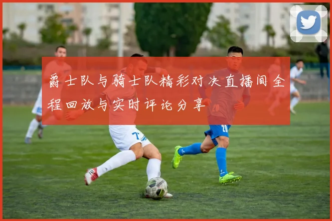 爵士队与骑士队精彩对决直播间全程回放与实时评论分享