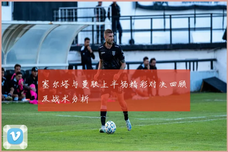 塞尔塔与曼联上半场精彩对决回顾及战术分析