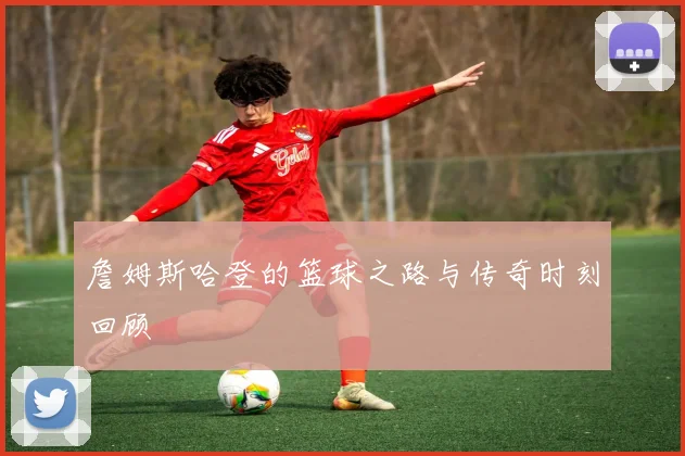 詹姆斯哈登的篮球之路与传奇时刻回顾