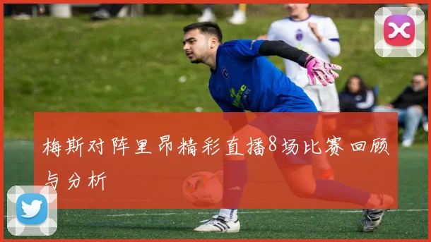 梅斯对阵里昂精彩直播8场比赛回顾与分析