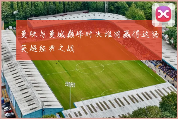 曼联与曼城巅峰对决谁将赢得这场英超经典之战