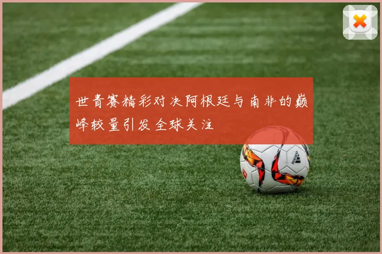 世青赛精彩对决阿根廷与南非的巅峰较量引发全球关注
