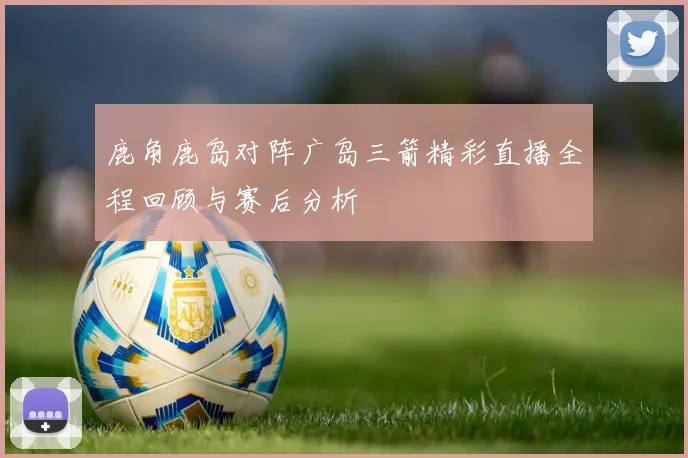 鹿角鹿岛对阵广岛三箭精彩直播全程回顾与赛后分析