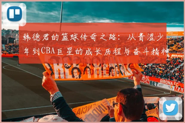 韩德君的篮球传奇之路：从青涩少年到CBA巨星的成长历程与奋斗精神