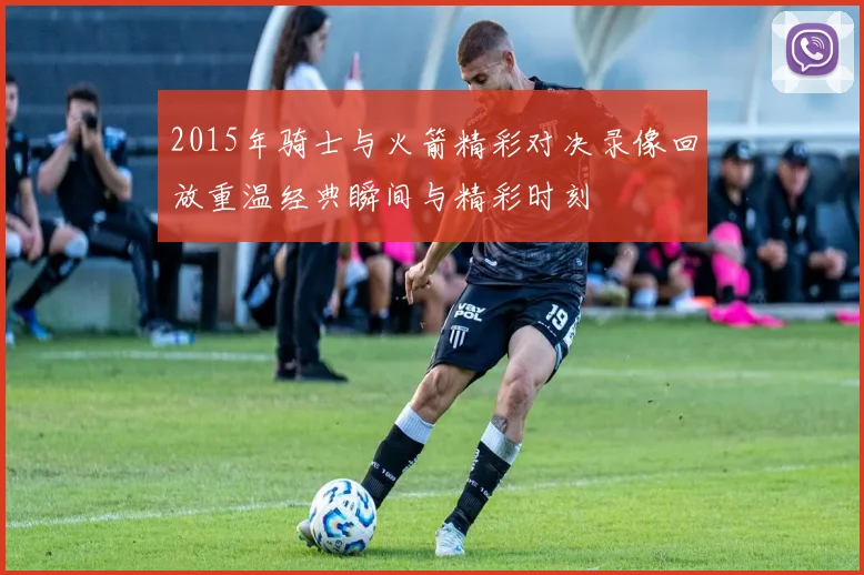 2015年骑士与火箭精彩对决录像回放重温经典瞬间与精彩时刻