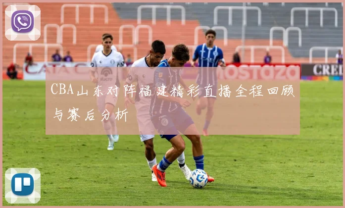 CBA山东对阵福建精彩直播全程回顾与赛后分析