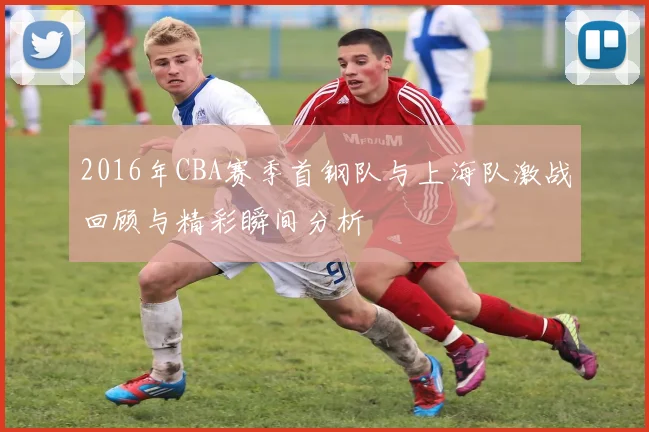 2016年CBA赛季首钢队与上海队激战回顾与精彩瞬间分析