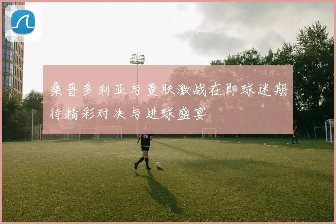 桑普多利亚与曼联激战在即球迷期待精彩对决与进球盛宴