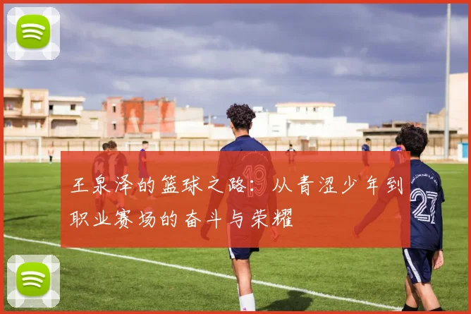 王泉泽的篮球之路：从青涩少年到职业赛场的奋斗与荣耀