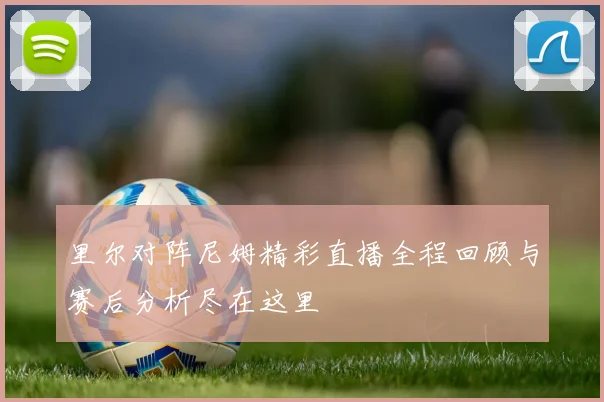 里尔对阵尼姆精彩直播全程回顾与赛后分析尽在这里