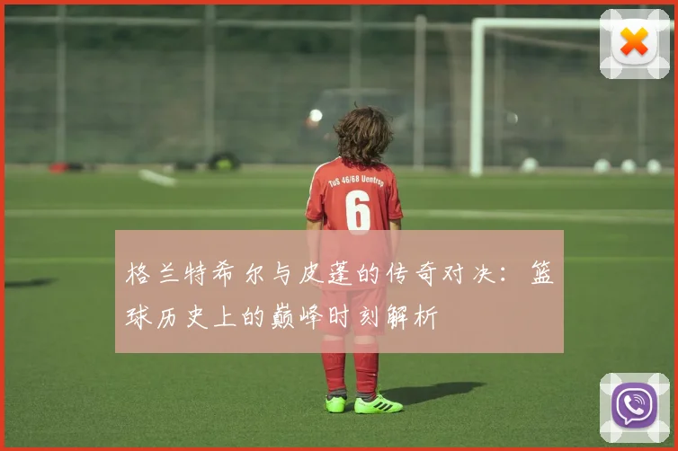 格兰特希尔与皮蓬的传奇对决：篮球历史上的巅峰时刻解析