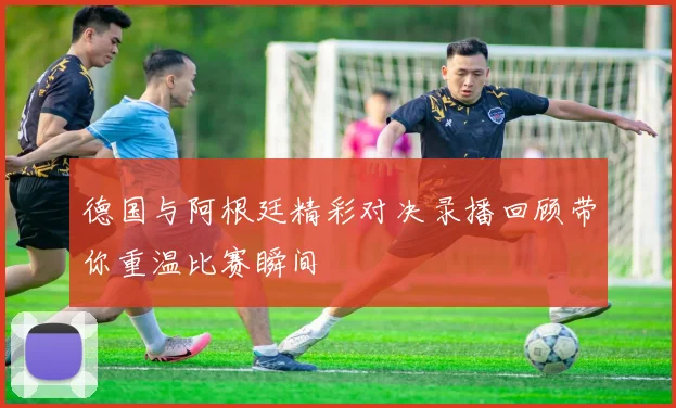 德国与阿根廷精彩对决录播回顾带你重温比赛瞬间