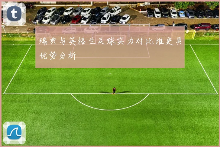 瑞典与英格兰足球实力对比谁更具优势分析