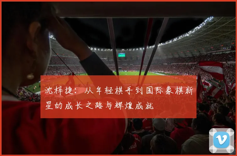 沈梓捷：从年轻棋手到国际象棋新星的成长之路与辉煌成就