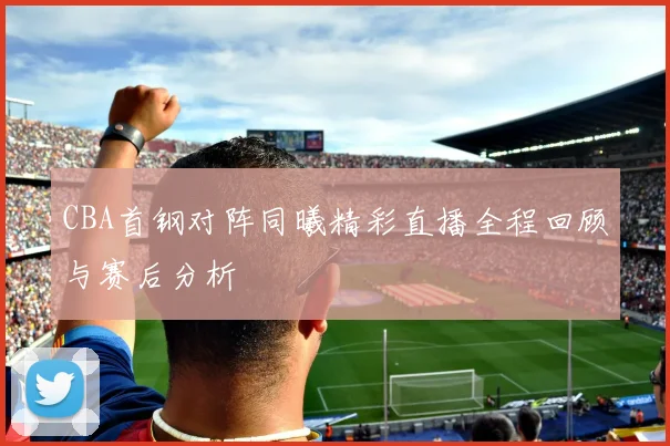 CBA首钢对阵同曦精彩直播全程回顾与赛后分析