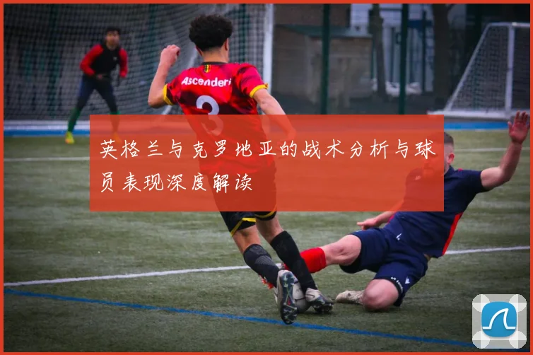 英格兰与克罗地亚的战术分析与球员表现深度解读