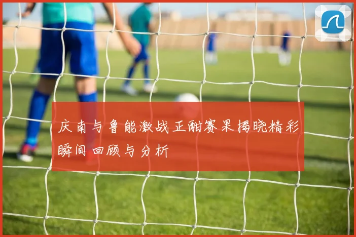 庆南与鲁能激战正酣赛果揭晓精彩瞬间回顾与分析