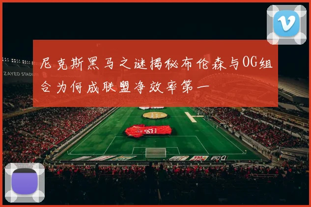 尼克斯黑马之谜揭秘布伦森与OG组合为何成联盟净效率第一