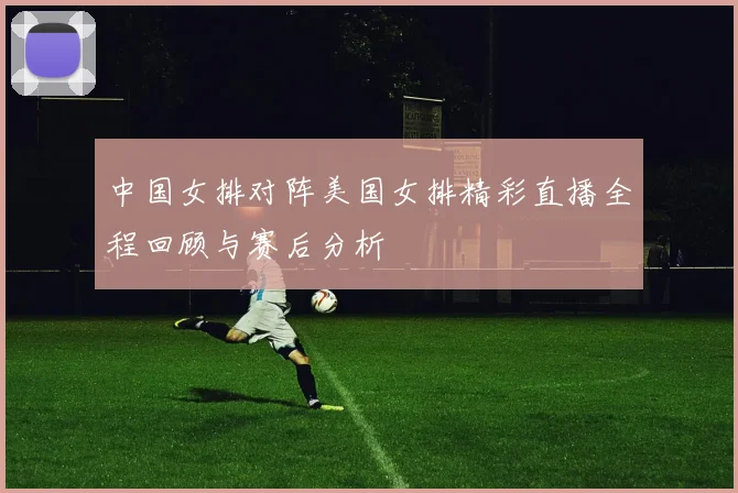 中国女排对阵美国女排精彩直播全程回顾与赛后分析