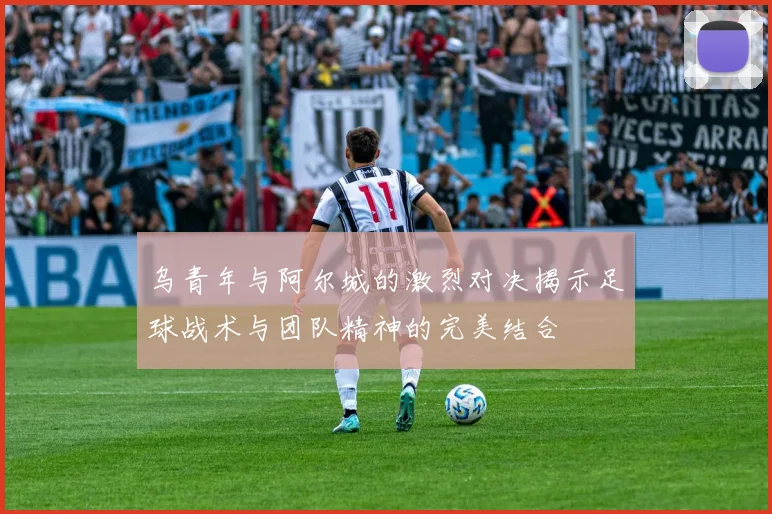 乌青年与阿尔城的激烈对决揭示足球战术与团队精神的完美结合