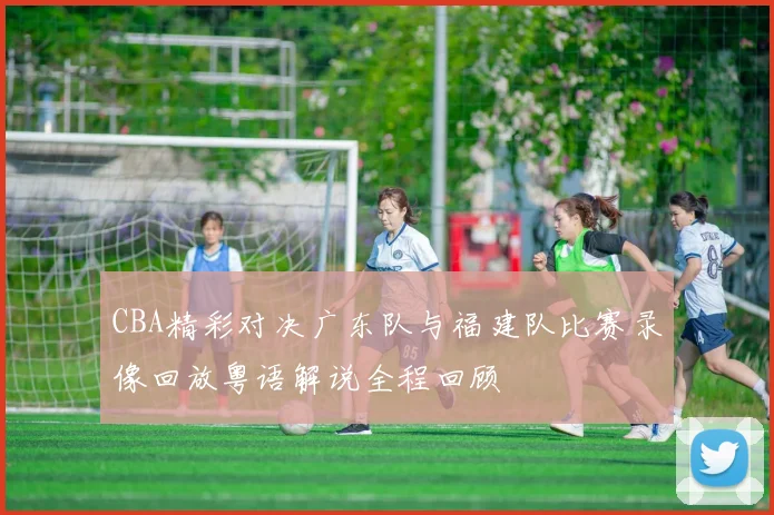 CBA精彩对决广东队与福建队比赛录像回放粤语解说全程回顾