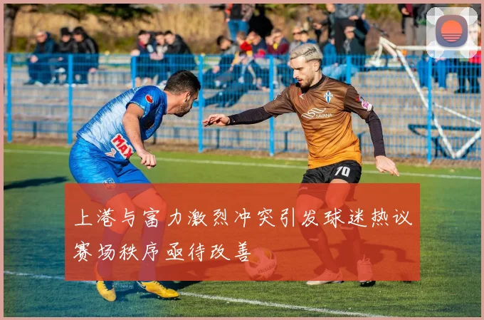 上港与富力激烈冲突引发球迷热议赛场秩序亟待改善