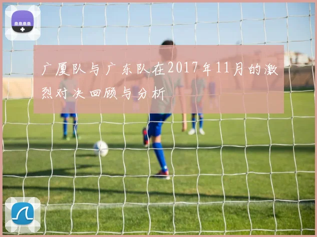 广厦队与广东队在2017年11月的激烈对决回顾与分析