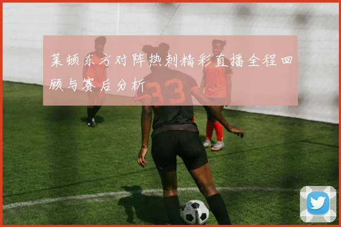 莱顿东方对阵热刺精彩直播全程回顾与赛后分析