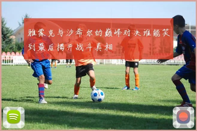 雅蒙克与沙希尔的巅峰对决谁能笑到最后揭开战斗真相