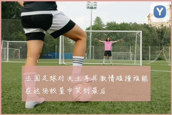 法国足球对决土耳其激情碰撞谁能在这场较量中笑到最后