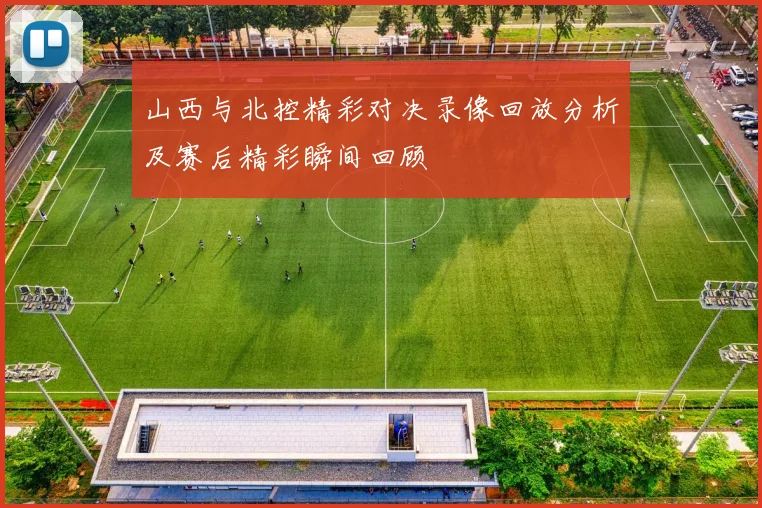 山西与北控精彩对决录像回放分析及赛后精彩瞬间回顾