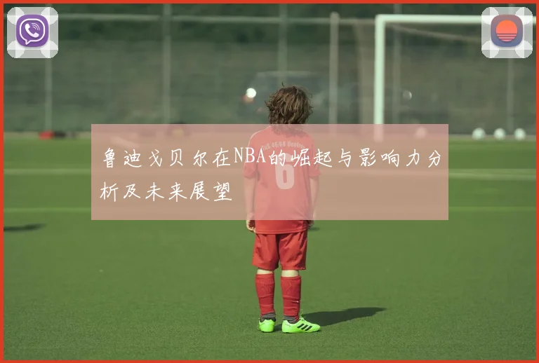 鲁迪戈贝尔在NBA的崛起与影响力分析及未来展望