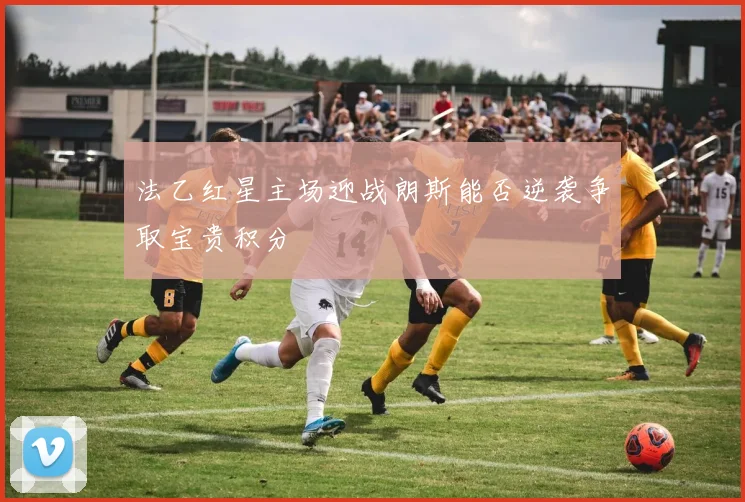 法乙红星主场迎战朗斯能否逆袭争取宝贵积分