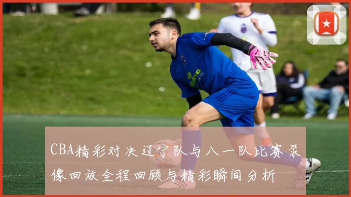 CBA精彩对决辽宁队与八一队比赛录像回放全程回顾与精彩瞬间分析