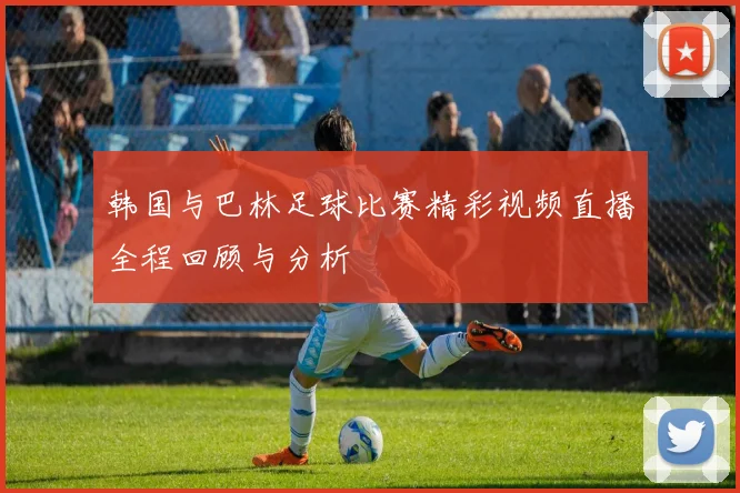 韩国与巴林足球比赛精彩视频直播全程回顾与分析