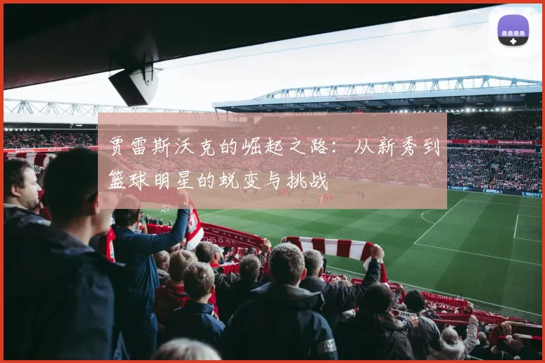 贾雷斯沃克的崛起之路：从新秀到篮球明星的蜕变与挑战