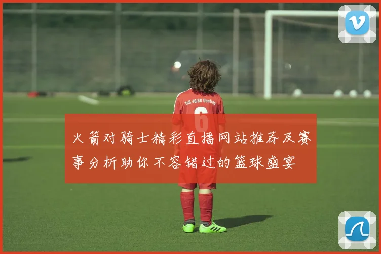 火箭对骑士精彩直播网站推荐及赛事分析助你不容错过的篮球盛宴