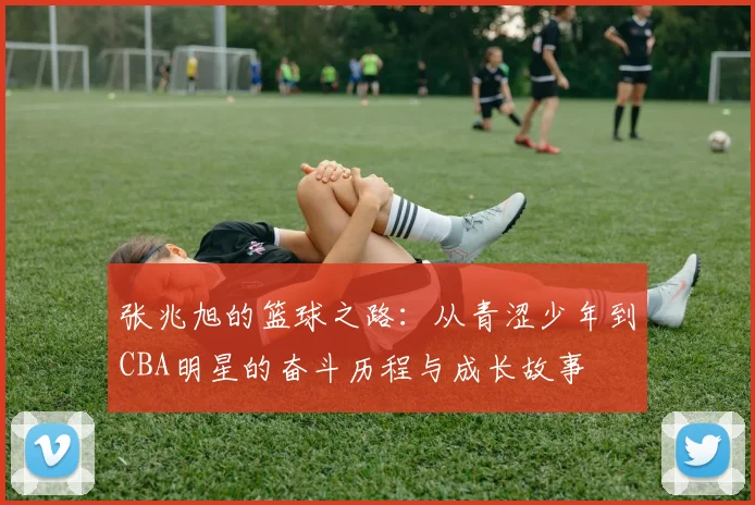 张兆旭的篮球之路：从青涩少年到CBA明星的奋斗历程与成长故事