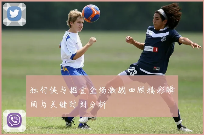 独行侠与掘金全场激战回顾精彩瞬间与关键时刻分析