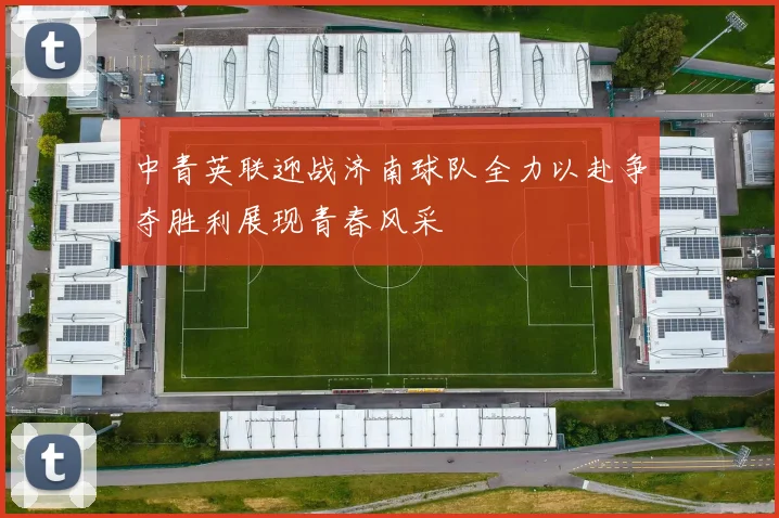 中青英联迎战济南球队全力以赴争夺胜利展现青春风采