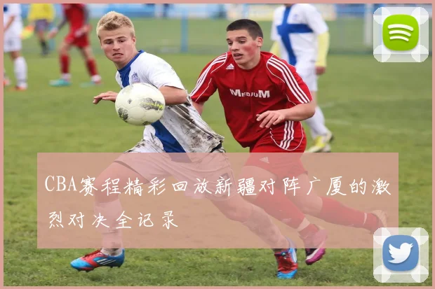 CBA赛程精彩回放新疆对阵广厦的激烈对决全记录