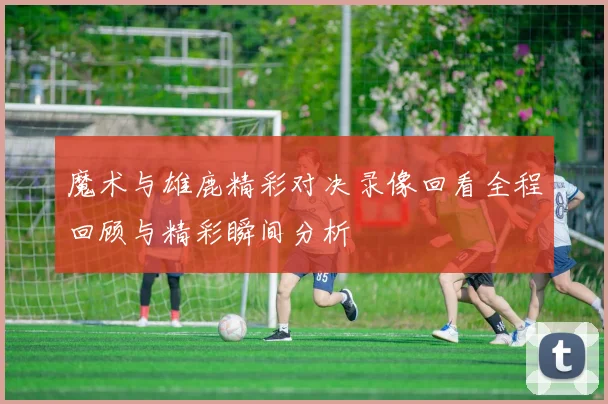 魔术与雄鹿精彩对决录像回看全程回顾与精彩瞬间分析